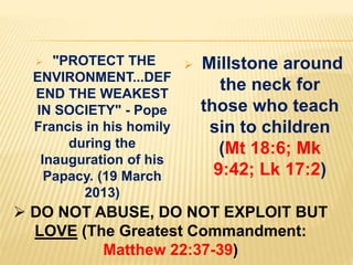  "PROTECT THE
ENVIRONMENT...DEF
END THE WEAKEST
IN SOCIETY" - Pope
Francis in his homily
during the
Inauguration of his
Papacy. (19 March
2013)
 Millstone around
the neck for
those who teach
sin to children
(Mt 18:6; Mk
9:42; Lk 17:2)
 DO NOT ABUSE, DO NOT EXPLOIT BUT
LOVE (The Greatest Commandment:
Matthew 22:37-39)
 
