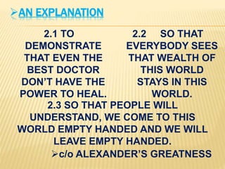 AN EXPLANATION
2.1 TO
DEMONSTRATE
THAT EVEN THE
BEST DOCTOR
DON’T HAVE THE
POWER TO HEAL.
2.2 SO THAT
EVERYBODY SEES
THAT WEALTH OF
THIS WORLD
STAYS IN THIS
WORLD.
2.3 SO THAT PEOPLE WILL
UNDERSTAND, WE COME TO THIS
WORLD EMPTY HANDED AND WE WILL
LEAVE EMPTY HANDED.
c/o ALEXANDER’S GREATNESS
 