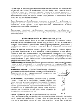 сублюксации. В этом положении конечность фиксируется лонгетной гипсовой повязкой
до верхней трети плеча. На контрольных рентгенограммах через гипсовую повязку
необходимо исключить возможные признаки подвывиха в суставе: расширение и
неровность суставной щели, несоответствие осей костей, образующих локтевой сустав.
Упорная нестабильность при простых вывихах может указывать на интерпозицию мягких
тканей или костно-хрящевого фрагмента.
Дальнейшее лечение. Иммобилизацию продолжают в течение 10-14 дней, после чего
разрешают движения в локтевом суставе, желательно в брэйсе, снижающем нагрузку на
медиальный отдел сустава. Более продолжительная иммобилизация вызывает
значительные флексионные контрактуры.
Осложнения: вальгусная нестабильность, заднелатеральная нестабильность и
повторяющиеся вывихи, выраженные контрактуры, гетеротопические оссификаты, артроз
локтевого сустава.
ПОДВЫВИХ ГОЛОВКИ ЛУЧЕВОЙ КОСТИ У ДЕТЕЙ
Подвывих головки лучевой кости из еѐ ложа, образованного кольцевидной связкой,
является довольно распространѐнной травмой среди детей от 2 до 6 лет. За рубежом его
называют «повреждением, причинѐнным, няней». Предрасположенность этот возраста к
подобным повреждениям объясняется сферической формой и хрящевой консистенцией
головки.
Механизм травмы. Подвывих головки лучевой кости является, главным образом,
результатом внезапной тяги за руку, например, чтобы предотвратить падение ребѐнка.
Головка лучевой кости подвывихивается при форсированной тракции за руку, разгибании
локтевого сустава и пронации предплечья. Кольцевидная связка либо разрывается, либо
соскальзывает с головки лучевой кости, позволяя головке подвывихнуться. После
прекращения тяги за руку, связка остаѐтся интерпонированной между головкой лучевой
кости и головочкой плечевой кости.
Дифференциальный диагноз. Необходимо дифференцировать травматический подвывих
головки лучевой кости у детей от еѐ врождѐнного вывиха и от повреждения Монтеджи
(поднадкостничный перелома диафиза локтевой кости и вывих/подвывих головки лучевой
кости).
Клиническая картина. Предплечье травмированной конечности
находится в положении пронации и слегка согнуто. Определяется
болезненность по его переднемедиальной поверхности над
проекцией головкой лучевой кости.
Рентгенография. Рентгенография при подозрении на подвывих
головки лучевой кости необходима, главным образом, для
исключения сопутствующих переломов (повреждение Монтеджи).
При подвывихе головки лучевой кости на рентгенограмме в
боковой проекции не будет нарушений во взаимоотношениях осей
головочки плеча и центральной оси лучевой кости. Взаимное
расположение локтевой и лучевой костей будет указывать на
пронационное положение предплечья.
Способ вправления (рис 28). Интерпонированная кольцевидная
связка может быть переведена в нормальное положение обычной супинацией предплечья
при разгибании локтевого сустава. Локтевой сустав ребѐнка сгибается до угла 90. Одна
рука врача захватывает предплечье выше лучезапястного сустава. Рука ассистента
Рис 28
 