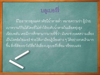 บลูเบอร์รี่
มีใยอาหารสูงแต่ค่าดัชนีȨาตาลต่า หมายความว่า ผู้ป่วย
เบาหวานก็กินได้โดยที่ไม่ทาให้ระดับȨาตาลในเลือดพุ่งสูง
เฉียบพลัน เคยมีการศึกษามากมายที่ชี้ว่า มันจะช่วยลดความเสี่ยง
เป็นโรคอัลไซเมอร์ ช่วยให้เราเรียนรู้เรื่องต่าง ๆ ได้อย่างรวดเร็วมาก
ขึ้น สิ่งที่ต้องระวังก็คือให้เลี่ยงบลูเบอร์รี่เชื่อม หรืออบแห่ง
 