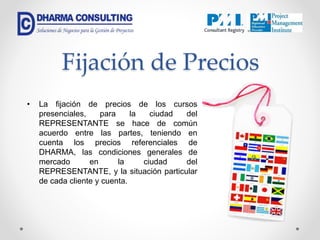 Fijación de Precios
• La fijación de precios de los cursos
presenciales, para la ciudad del
REPRESENTANTE se hace de común
acuerdo entre las partes, teniendo en
cuenta los precios referenciales de
DHARMA, las condiciones generales de
mercado en la ciudad del
REPRESENTANTE, y la situación particular
de cada cliente y cuenta.
 