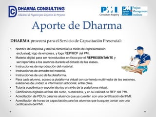 Aporte de Dharma
• Nombre de empresa y marca comercial (a modo de representación
exclusiva), logo de empresa, y logo REP/RCP del PMI.
• Material digital para ser reproducidos en físico por el REPRESENTANTE y
ser repartidos a los alumnos durante el dictado de las clases.
• Instrucciones de reproducción del material.
• Instrucciones de armado del material.
• Instrucciones de uso de la plataforma.
• Para cada alumno, acceso a plataforma virtual con contenido multimedia de las sesiones,
exámenes de unidad, e información adicional, entre otros.
• Tutoría académica y soporte técnico a través de la plataforma virtual.
• Certificados digitales al final del curso, numerados, y en su calidad de REP del PMI.
• Acreditación de PDU’s para los alumnos que ya cuenten con una certificación del PMI.
• Acreditación de horas de capacitación para los alumnos que busquen contar con una
certificación del PMI.
DHARMA proveerá para el Servicio de Capacitación Presencial:
 