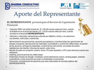 Aporte del Representante
• Instructor PMP, con tarifa horaria de S/. 120.00 nuevos soles por hora, cuando
el dictado es en el local del cliente y S/. 110.00 nuevos soles por hora, cuando
se dicte en el local del REPRESENTANTE.
• Informes y matrículas: personal que atienda por teléfono, correo, y en persona a
los clientes, matrículas y cobranzas.
EL REPRESENTANTE proveerá para el Servicio de Capacitación
Presencial:
• Administración de operaciones: personal que gestione y coordine todas las operaciones de
dictado incluyendo reproducción de materiales, contratación y control del coffee break, recepción
de los alumnos, entrega de materiales, control de los instructores, encuestas de sesión
(satisfacción del cliente), informes de sesión, entre otros.
• Alquiler de sala con proyector, pizarra, ecran, PC para expositor, y PC’s para alumnos cuando sea
necesario.
• Catering, para el servicio de coffee break.
• Publicidad a través de Google, Facebook, correo electrónico masivo, landing pages, websites
corporativos y otras opciones que sean consideradas convenientes.
• Promoción, considerando las opciones que sean adecuadas al mercado objetivo del
REPRESENTANTE.
 