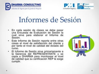 Informes de Sesión
• En cada sesión de clases se debe pasar
una Encuesta de Evaluación de Sesión la
cual sirve para elaborar el Informe de
Sesión.
• Este Informe de Sesión reporta entre otras
cosas el nivel de satisfacción del cliente y
por tanto el nivel de calidad del dictado del
curso.
• El Informe de Sesión sirve primariamente a
la Gerencia del REPRESENTANTE y se
copia a DHARMA para monitorear el nivel
de calidad que su certificación REP le exige
cumplir.
 