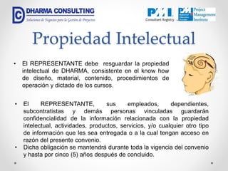 Propiedad Intelectual
• El REPRESENTANTE debe resguardar la propiedad
intelectual de DHARMA, consistente en el know how
de diseño, material, contenido, procedimientos de
operación y dictado de los cursos.
• El REPRESENTANTE, sus empleados, dependientes,
subcontratistas y demás personas vinculadas guardarán
confidencialidad de la información relacionada con la propiedad
intelectual, actividades, productos, servicios, y/o cualquier otro tipo
de información que les sea entregada o a la cual tengan acceso en
razón del presente convenio.
• Dicha obligación se mantendrá durante toda la vigencia del convenio
y hasta por cinco (5) años después de concluido.
 
