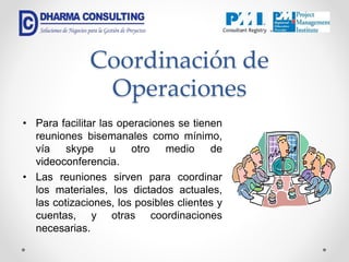 Coordinación de
Operaciones
• Para facilitar las operaciones se tienen
reuniones bisemanales como mínimo,
vía skype u otro medio de
videoconferencia.
• Las reuniones sirven para coordinar
los materiales, los dictados actuales,
las cotizaciones, los posibles clientes y
cuentas, y otras coordinaciones
necesarias.
 