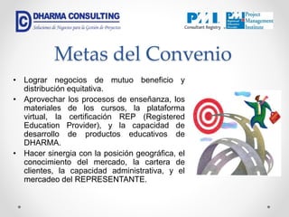 Metas del Convenio
• Lograr negocios de mutuo beneficio y
distribución equitativa.
• Aprovechar los procesos de enseñanza, los
materiales de los cursos, la plataforma
virtual, la certificación REP (Registered
Education Provider), y la capacidad de
desarrollo de productos educativos de
DHARMA.
• Hacer sinergia con la posición geográfica, el
conocimiento del mercado, la cartera de
clientes, la capacidad administrativa, y el
mercadeo del REPRESENTANTE.
 