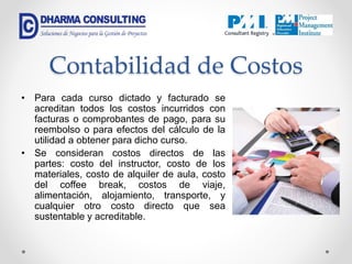 Contabilidad de Costos
• Para cada curso dictado y facturado se
acreditan todos los costos incurridos con
facturas o comprobantes de pago, para su
reembolso o para efectos del cálculo de la
utilidad a obtener para dicho curso.
• Se consideran costos directos de las
partes: costo del instructor, costo de los
materiales, costo de alquiler de aula, costo
del coffee break, costos de viaje,
alimentación, alojamiento, transporte, y
cualquier otro costo directo que sea
sustentable y acreditable.
 