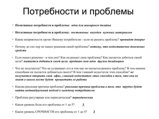 Потребности и проблемы
• Позитивные потребности и проблемы: идеи для шикарного дизайна
• Негативные потребности и проблемы: постоянные находки нужных материалов
• Какие неприятности грозят Вашему потребителю - если не решить проблему? пропадет доверие
• Почему до сих пор не нашел решения своей проблемы? потому, что недостаточно денежных
средств
• Если нашел решение - в чем оно? Как он решает свои проблемы? Как пытается добиться своей
цели? пытается добиться своей цели продавая свои идеи другим дизайнерам
• Что не получается? Что не устраивает его в том как он пытается решить проблему? В том какими
способами он пытается добиваться своего? В чем главный недостаток этих способов? не
получается открыть свой офис, главный недостаток этих способов в том, что она не
знает в каком месте будет процветать ее работа
• Какова реальная причина проблемы? реальная причина проблемы в том, что трудно будет
найти индивидуальный подход к каждому потребителю
• Проблема регулярная или периодическая? периодическая
• Каков уровень боли его проблемы от 1 до 5? 3
• Каков уровень СРОЧНОСТИ его проблемы от 1 до 5? 3
 