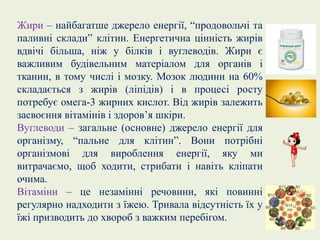 Жири – найбагатше джерело енергії, “продовольчі та
паливні склади” клітин. Енергетична цінність жирів
вдвічі більша, ніж у білків і вуглеводів. Жири є
важливим будівельним матеріалом для органів і
тканин, в тому числі і мозку. Мозок людини на 60%
складається з жирів (ліпідів) і в процесі росту
потребує омега-3 жирних кислот. Від жирів залежить
засвоєння вітамінів і здоров’я шкіри.
Вуглеводи – загальне (основне) джерело енергії для
організму, “пальне для клітин”. Вони потрібні
організмові для вироблення енергії, яку ми
витрачаємо, щоб ходити, стрибати і навіть кліпати
очима.
Вітаміни – це незамінні речовини, які повинні
регулярно надходити з їжею. Тривала відсутність їх у
їжі призводить до хвороб з важким перебігом.
 