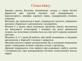 Склад квасу.
Завдяки своєму багатому вітамінному складу, а також безлічі
ферментів квас здатний лікувати очні захворювання -
короткозорість, атрофію зорового нерва, відшарування сітківки,
глаукому.
Вітаміни, що знаходяться в квасі, підвищують імунітет, зміцнюють
організм і борються з авітамінозом і недокрів'ям.
Вітамін С у цьому напої допомагає організму вчасно звільнятися
від шкідливого холестерину і очищати від нього кровоносні
судини, що позитивно позначається на стані всієї серцево-судинної
системи.
Вітаміни А, С і групи В роблять цей напій незамінним в лікуванні
авітамінозів, у боротьбі з втомою і депресією.
Молочна кислота сприяє розщепленню їжі в шлунково-кишковому
тракті і виведенню шлаків і мертвих клітин з організму.
Дріжджі покращують стан хворого при цукровому діабеті, колітах
і ентероколітах, при захворюваннях печінки, підшлункової залози,
нирок.
 
