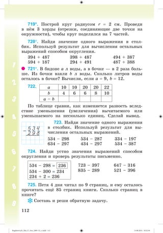 112112
719*. Ïîñòðîé êðóã ðàäèóñîì r 2 ñì. Ïðîâåäè
â í ì 3 õîðäû (îòðåçêè, ñîåäèíÿþùèå äâå òî÷êè íà
îêðóæíîñòè), ÷òîáû êðóã ïîäåëèëñÿ íà 7 ÷àñòåé.
720. Íàéäè çíà÷åíèå îäíîãî âûðàæåíèÿ â ñòîë-
áèê. Èñïîëüçóé ðåçóëüòàò äëÿ âû÷èñëåíèÿ îñòàëüíûõ
âûðàæåíèé ñïîñîáîì îêðóãëåíèÿ.
394 + 487 398 + 487 494 + 387
594 + 187 294 + 491 487 + 388
721. Â áèäîíå à ë âîäû, à â áî÷êå — â 2 ðàçà áîëü-
øå. Èç áî÷êè âçÿëè b ë âîäû. Ñêîëüêî ëèòðîâ âîäû
îñòàëîñü â áî÷êå? Âû÷èñëè, åñëè à 9, b 12.
722.
Ïî òàáëèöå ñðàâíè, êàê èçìåíÿåòñÿ ðàçíîñòü âñëåä-
ñòâèå óìåíüøåíèÿ (óâåëè÷åíèÿ) âû÷èòàåìîãî èëè
óìåíüøàåìîãî íà íåñêîëüêî åäèíèö. Ñäåëàé âûâîä.
723. Íàéäè çíà÷åíèå îäíîãî âûðàæåíèÿ
â ñòîëáèê. Èñïîëüçóé ðåçóëüòàò äëÿ âû-
÷èñëåíèÿ îñòàëüíûõ âûðàæåíèé.
534 – 298 534 – 287 334 – 197
634 – 297 434 – 297 534 – 387
724. Íàéäè óñòíî çíà÷åíèÿ âûðàæåíèé ñïîñîáîì
îêðóãëåíèÿ è ïðîâåðü ðåçóëüòàòû ïèñüìåííî.
534 – 298 236
534 – 300 234
234 + 2 236
723 – 397
835 – 289
647 – 316
521 – 396
725. Ïåòÿ 4 äíÿ ÷èòàë ïî 9 ñòðàíèö, è åìó îñòàëîñü
ïðî÷èòàòü åù 85 ñòðàíèö êíèãè. Ñêîëüêî ñòðàíèö â
êíèãå?
Ñîñòàâü è ðåøè îáðàòíóþ çàäà÷ó.
à 10 10 20 20 22
b 4 6 6 8 10
à – b
Bogdanovych_Mat_P_3rus_(089-13)_v.indd 112 13.08.2014 10:32:56
 