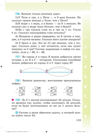 113113
726. Çàïèøè òîëüêî ðåøåíèÿ çàäà÷.
1) Ó Òîëè à ãðí, à ó Ïåòè — â 3 ðàçà áîëüøå. Íà
ñêîëüêî ãðèâåí ìåíüøå ó Òîëè, ÷åì ó Ïåòè?
2) Â âåäðå ñ ë âîäû, à â áàíêå — íà 8 ë ìåíüøå. Âî
ñêîëüêî ðàç â âåäðå âîäû áîëüøå, ÷åì â áàíêå?
3) Íà ñ ãðí êóïèëè ñëèâ ïî à ãðí çà 1 êã. Ñúåëè
b êã. Ñêîëüêî êèëîãðàììîâ ñëèâ îñòàëîñü?
4) Ïîñàäèëè à ðÿäîâ ñìîðîäèíû, ïî 6 êóñòîâ â êàæ-
äîì, è b êóñòîâ ìàëèíû. Ñêîëüêî âñåãî êóñòîâ ïîñàäèëè?
5) Ó áðàòà à ãðí. Ýòî íà 15 ãðí ìåíüøå, ÷åì ó ñåñ-
òðû. Ñêîëüêî äåíåã ó íå îñòàíåòñÿ, åñëè îíà êóïèò
èãðóøêó çà b ãðí? Ñîñòàâü âûðàæåíèå è íàéäè åãî çíà-
÷åíèå, åñëè à 36, b 40.
727*. Èç ãîðîäà À â ãîðîä Â ìîæíî äîáðàòüñÿ äâóìÿ
ïóòÿìè, à èç Â â Ñ – ÷åòûðüìÿ. Ñêîëüêèìè ñïîñîáàìè
ìîæíî äîáðàòüñÿ èç ãîðîäà À â Ñ ÷åðåç ãîðîä Â?
728. Çàïèøè ðàâåíñòâà, âîññòàíîâèâ ïðîïóùåííûå
öèôðû.
+
34
15
+
36
27
+
87
35
+
69
42
37 61 45 71
729. Çà 3 ÷ ìàñòåð èçãîòàâëèâàåò 24 äåòàëè. Ñêîëü-
êî âðåìåíè åìó íóæíî, ÷òîáû èçãîòîâèòü 45 äåòàëåé,
åñëè îí áóäåò èçãîòàâëèâàòü çà ÷àñ íà 1 äåòàëü áîëü-
øå?
Ñîñòàâü è ðåøè îáðàòíóþ çàäà÷ó, â êîòîðîé íóæ-
íî íàéòè ÷èñëî 45.
Bogdanovych_Mat_P_3rus_(089-13)_v.indd 113 13.08.2014 10:32:56
 