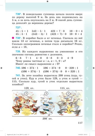 117117
736*. Â ïîíåäåëüíèê ãóñåíèöà íà÷àëà ïîëçòè ââåðõ
ïî äåðåâó âûñîòîé 9 ì. Çà äåíü îíà ïîäíèìàëàñü íà
5 ì, à çà íî÷ü îïóñêàëàñü íà 2 ì. Â êàêîé äåíü ãóñåíè-
öà äîïîëç ò äî âåðøèíû äåðåâà?
737.
45 : 5 + 1 543 – 5 · 1 423 + 7 · 0 10 – 0 + 4
45 : 5 · 1 (543 – 5) · 1 (423 + 7) · 0 10 · 0 + 4
738. Â êîðîáêå áûëî à êã ïå÷åíüÿ. Ñíà÷àëà èç íå¸
âçÿëè 13 êã ïå÷åíüÿ, à ïîòîì òóäà äîñûïàëè 16 êã.
Ñêîëüêî êèëîãðàììîâ ïå÷åíüÿ ñòàëî â êîðîáêå? Ðåøè,
åñëè à 18.
739. Èç êàæäîãî âûðàæåíèÿ íà óìíîæåíèå è åãî
çíà÷åíèÿ ñîñòàâü ðàâåíñòâî ñ äåëåíèåì.
6 · 8 7 · 1 4 · 0 8 · 8 0 · 3 4 · 9
×åìó ðàâíû ÷àñòíûå à : à, à : 1, 0 : à?
Èìååò ëè ñìûñë âûðàæåíèå à : 0?
740. 596 + 374 · 1 596 + 374 · 0 0 · 320 : 1
(596 + 374) · 1 (596 + 374) · 0 0 + 320 : 1
741. Çà ëåòî õîçÿéêà âûðàñòèëà 208 ïòèö (êóð, ãó-
ñåé è óòîê). Êóð è óòîê áûëî 129, à óòîê è ãóñåé —
115. Ñêîëüêî êóð, ãóñåé è óòîê îòäåëüíî âûðàñòèëà
õîçÿéêà?
129 ïò. 115 ïò.
208 ïò.
? ? ?
Bogdanovych_Mat_P_3rus_(089-13)_v.indd 117 13.08.2014 10:32:57
 