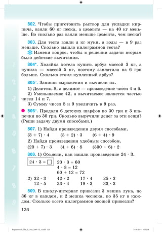 126126
802. ×òîáû ïðèãîòîâèòü ðàñòâîð äëÿ óêëàäêè êèð-
ïè÷à, âçÿëè 60 êã ïåñêà, à öåìåíòà — íà 40 êã ìåíü-
øå. Âî ñêîëüêî ðàç âçÿëè ìåíüøå öåìåíòà, ÷åì ïåñêà?
803. Äëÿ òåñòà âçÿëè à êã ìóêè, à âîäû — â 9 ðàç
ìåíüøå. Ñêîëüêî âûøëî êèëîãðàììîâ òåñòà?
Èçìåíè âîïðîñ, ÷òîáû â ðåøåíèè çàäà÷è âòîðûì
áûëî äåéñòâèå âû÷èòàíèÿ.
804*. Õîçÿéêà õîòåëà êóïèòü àðáóç ìàññîé 3 êã, à
êóïèëà — ìàññîé 5 êã, ïîýòîìó çàïëàòèëà íà 6 ãðí
áîëüøå. Ñêîëüêî ñòîèë êóïëåííûé àðáóç?
805. Çàïèøè âûðàæåíèÿ è âû÷èñëè èõ.
1) Äåëèòåëü 8, à äåëèìîå — ïðîèçâåäåíèå ÷èñåë 4 è 6.
2) Óìåíüøàåìîå 42, à âû÷èòàåìîå ÿâëÿåòñÿ ÷àñòüþ
÷èñåë 14 è 7.
3) Ñóììó ÷èñåë 8 è 9 óâåëè÷èòü â 9 ðàç.
806. Ïðîäàëè 6 äåòñêèõ øàðôîâ ïî 30 ãðí è 3 øà-
ïî÷êè ïî 30 ãðí. Ñêîëüêî âûðó÷èëè äåíåã çà ýòè âåùè?
(Ðåøè çàäà÷ó äâóìÿ ñïîñîáàìè.)
807. 1) Íàéäè ïðîèçâåäåíèÿ äâóìÿ ñïîñîáàìè.
(3 + 7) · 4 (5 + 2) · 3 (6 + 4) · 9
2) Íàéäè ïðîèçâåäåíèÿ óäîáíûì ñïîñîáîì.
(20 + 7) · 3 (4 + 6) · 8 (300 + 6) · 2
808. 1) Îáúÿñíè, êàê íàøëè ïðîèçâåäåíèå 24 · 3.
20 · 3 60
4 · 3 12
60 + 12 72
2) 32 · 3 42 · 2 17 · 4 25 · 3
12 · 5 23 · 4 19 · 3 33 · 3
809. Â øêîëó-èíòåðíàò ïðèâåçëè 3 ìåøêà ëóêà, ïî
36 êã â êàæäîì, è 2 ìåøêà ÷åñíîêà, ïî 35 êã â êàæ-
äîì. Ñêîëüêî âñåãî êèëîãðàììîâ îâîùåé ïðèâåçëè?
24 · 3 
Bogdanovych_Mat_P_3rus_(089-13)_v.indd 126 13.08.2014 10:32:58
 