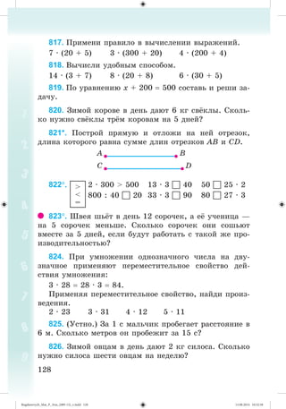 128128
817. Ïðèìåíè ïðàâèëî â âû÷èñëåíèè âûðàæåíèé.
7 · (20 + 5) 3 · (300 + 20) 4 · (200 + 4)
818. Âû÷èñëè óäîáíûì ñïîñîáîì.
14 · (3 + 7) 8 · (20 + 8) 6 · (30 + 5)
819. Ïî óðàâíåíèþ õ + 200 500 ñîñòàâü è ðåøè çà-
äà÷ó.
820. Çèìîé êîðîâå â äåíü äàþò 6 êã ñâ êëû. Ñêîëü-
êî íóæíî ñâ êëû òð ì êîðîâàì íà 5 äíåé?
821*. Ïîñòðîé ïðÿìóþ è îòëîæè íà íåé îòðåçîê,
äëèíà êîòîðîãî ðàâíà ñóììå äëèí îòðåçêîâ ÀÂ è ÑD.
822. >
<
=
2 · 300 > 500 13 · 3  40 50  25 · 2
800 : 40  20 33 · 3  90 80  27 · 3
823. Øâåÿ øü ò â äåíü 12 ñîðî÷åê, à å ó÷åíèöà —
íà 5 ñîðî÷åê ìåíüøå. Ñêîëüêî ñîðî÷åê îíè ñîøüþò
âìåñòå çà 5 äíåé, åñëè áóäóò ðàáîòàòü ñ òàêîé æå ïðî-
èçâîäèòåëüíîñòüþ?
824. Ïðè óìíîæåíèè îäíîçíà÷íîãî ÷èñëà íà äâó-
çíà÷íîå ïðèìåíÿþò ïåðåìåñòèòåëüíîå ñâîéñòâî äåé-
ñòâèÿ óìíîæåíèÿ:
3 · 28 28 · 3 84.
Ïðèìåíÿÿ ïåðåìåñòèòåëüíîå ñâîéñòâî, íàéäè ïðîèç-
âåäåíèÿ.
2 · 23 3 · 31 4 · 12 5 · 11
825. (Óñòíî.) Çà 1 ñ ìàëü÷èê ïðîáåãàåò ðàññòîÿíèå â
6 ì. Ñêîëüêî ìåòðîâ îí ïðîáåæèò çà 15 ñ?
826. Çèìîé îâöàì â äåíü äàþò 2 êã ñèëîñà. Ñêîëüêî
íóæíî ñèëîñà øåñòè îâöàì íà íåäåëþ?
Bogdanovych_Mat_P_3rus_(089-13)_v.indd 128 13.08.2014 10:32:58
 