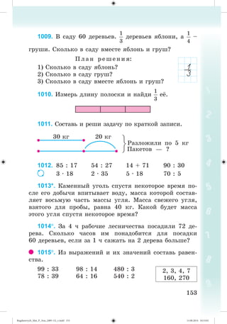 153153
1009. Â ñàäó 60 äåðåâüåâ. äåðåâüåâ ÿáëîíè, a –
ãðóøè. Ñêîëüêî â ñàäó âìåñòå ÿáëîíü è ãðóø?
Ïëàí ðåø åíèÿ:
1) Ñêîëüêî â ñàäó ÿáëîíü?
2) Ñêîëüêî â ñàäó ãðóø?
3) Ñêîëüêî â ñàäó âìåñòå ÿáëîíü è ãðóø?
1010. Èçìåðü äëèíó ïîëîñêè è íàéäè å .
1011. Ñîñòàâü è ðåøè çàäà÷ó ïî êðàòêîé çàïèñè.
Ðàçëîæèëè ïî 5 êã
1012. 85 : 17 54 : 27 14 + 71 90 : 30
3 · 18 2 · 35 5 · 18 70 : 5
1013*. Êàìåííûé óãîëü ñïóñòÿ íåêîòîðîå âðåìÿ ïî-
ñëå åãî äîáû÷è âïèòûâàåò âîäó, ìàññà êîòîðîé ñîñòàâ-
ëÿåò âîñüìóþ ÷àñòü ìàññû óãëÿ. Ìàññà ñâåæåãî óãëÿ,
âçÿòîãî äëÿ ïðîáû, ðàâíà 40 êã. Êàêîé áóäåò ìàññà
ýòîãî óãëÿ ñïóñòÿ íåêîòîðîå âðåìÿ?
1014. Çà 4 ÷ ðàáî÷èå ëåñíè÷åñòâà ïîñàäèëè 72 äå-
ðåâà. Ñêîëüêî ÷àñîâ èì ïîíàäîáèòñÿ äëÿ ïîñàäêè
60 äåðåâüåâ, åñëè çà 1 ÷ ñàæàòü íà 2 äåðåâà áîëüøå?
1015. Èç âûðàæåíèé è èõ çíà÷åíèé ñîñòàâü ðàâåí-
ñòâà.
99 : 33 98 : 14 480 : 3
78 : 39 64 : 16 540 : 2
Ïàêåòîâ — ?
2, 3, 4, 7
160, 270
Bogdanovych_Mat_P_3rus_(089-13)_v.indd 153 13.08.2014 10:33:01
 