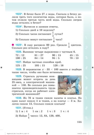 155155
1023*. Â áî÷êå áûëî 27 ë âîäû. Ñíà÷àëà â áî÷êó äî-
ëèëè òðåòü òîãî êîëè÷åñòâà âîäû, êîòîðàÿ áûëà, à ïî-
òîì îòëèëè òðåòüþ ÷àñòü âñåé âîäû. Ñêîëüêî ëèòðîâ
âîäû îñòàëîñü â áî÷êå?
1024. Âû÷èñëè è çàïèøè îòâåòû.
1) Ñêîëüêî äíåé â 10 íåäåëÿõ?
2) Ñêîëüêî ÷àñîâ ñîñòàâëÿåò ñóòîê?
3) Ñêîëüêî ìèíóò ñîñòàâëÿåò ÷àñà?
1025. Â ñàäó ðàñöâåëî 80 ðîç. Ñðåçàëè öâåòêîâ.
Ñêîëüêî ðîç îñòàëîñü â ñàäó?
1026. Âûïèøè ÷åòûðå âûðàæåíèÿ ñ ÷àñòíûì 6.
72 : 12 81 : 27 90 : 15 45 : 15
100 : 25 84 : 14 95 : 5 78 : 13
1027. Íàéäè ÷àñòíûå ñïîñîáîì ïðîá.
125 : 25 105 : 15 128 : 16
1028. Â íåðàâåíñòâå õ · 33 < 100 âìåñòî õ ïîäáåðè
òàêèå ÷èñëà, ÷òîáû îíî áûëî èñòèííûì.
1029. Ñòðèãàëü ðó÷íûìè íîæ-
íèöàìè ìîæåò îñòðè÷ü çà äåíü
25 îâåö, à ýëåêòðè÷åñêîé ìàøèí-
êîé — 150. Âî ñêîëüêî ðàç ïîâû-
øàåòñÿ ïðîèçâîäèòåëüíîñòü òðóäà
ñòðèãàëÿ, êîãäà îí ðàáîòàåò ýëåê-
òðè÷åñêîé ìàøèíêîé?
1030. Èç 76 ì òêàíè ñøèëè õàëàòû è ïëàòüÿ. Íà
îäèí õàëàò ïîøëî 4 ì òêàíè, à íà ïëàòüå — 3 ì. Õà-
ëàòîâ ñøèëè 13. Ñêîëüêî ñøèëè ïëàòüåâ?
1031. (Óñòíî.)
1) 1 ì : 4 1 ñì : 2 1 ÷ : 3 1 ÷ : 4
2) Íàéäè ÷èñåë: 12, 64, 120, 400.
Bogdanovych_Mat_P_3rus_(089-13)_v.indd 155 13.08.2014 10:33:01
 