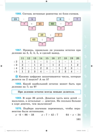 161161
1066. Ñîñòàâü èñòèííûå ðàâåíñòâà ïî áëîê-ñõåìàì.
23 5
45
·
+?
?
76
60
·
– ?
?
749
63
:
: ?
?
1067. Ïðîâåðü, ïðàâèëüíî ëè óêàçàíû îñòàòêè ïðè
äåëåíèè íà 2, 3, 4, 5, è ñäåëàé âûâîä.
11 12 13 14 15 16 17 18 19 20
: 2 1 – 1 – 1 – 1 – 1 –
: 3 2 – 1 2 – 1 2 – 1 2
: 4 3 – 1 2 3 – 1 2 3 –
: 5 1 2 3 4 – 1 2 3 4 –
Êàêèìè öèôðàìè çàêàí÷èâàþòñÿ ÷èñëà, êîòîðûå
äåëÿòñÿ íà 2 íàöåëî? À íà 5?
1068. Êàêîé íàèáîëüøèé îñòàòîê ìîæåò áûòü ïðè
äåëåíèè íà 7; íà 9?
Ïðè äåëåíèè îñòàòîê âñåãäà ìåíüøå äåëèòåëÿ.
1069. Â õîðå 36 äåòåé. Äåâÿòàÿ ÷àñòü âñåõ äåòåé —
ìàëü÷èêè, à îñòàëüíûå — äåâî÷êè. Íà ñêîëüêî áîëüøå
â õîðå äåâî÷åê, ÷åì ìàëü÷èêîâ?
1070. Ïîäáåðè çíà÷åíèÿ ïåðåìåííûõ, ÷òîáû íåðà-
âåíñòâà áûëè èñòèííûìè.
õ · 6 < 86 – 58 õ : 7 > 42 : 7 64 – õ < 34
Bogdanovych_Mat_P_3rus_(089-13)_v.indd 161 13.08.2014 10:33:02
 