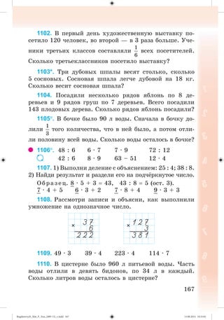 167
1102. Â ïåðâûé äåíü õóäîæåñòâåííóþ âûñòàâêó ïî-
ñåòèëî 120 ÷åëîâåê, âî âòîðîé — â 3 ðàçà áîëüøå. Ó÷å-
íèêè òðåòüèõ êëàññîâ ñîñòàâëÿëè âñåõ ïîñåòèòåëåé.
Ñêîëüêî òðåòüåêëàññíèêîâ ïîñåòèëî âûñòàâêó?
1103*. Òðè äóáîâûõ øïàëû âåñÿò ñòîëüêî, ñêîëüêî
5 ñîñíîâûõ. Ñîñíîâàÿ øïàëà ëåã÷å äóáîâîé íà 18 êã.
Ñêîëüêî âåñèò ñîñíîâàÿ øïàëà?
1104. Ïîñàäèëè íåñêîëüêî ðÿäîâ ÿáëîíü ïî 8 äå-
ðåâüåâ è 9 ðÿäîâ ãðóø ïî 7 äåðåâüåâ. Âñåãî ïîñàäèëè
143 ïëîäîâûõ äåðåâà. Ñêîëüêî ðÿäîâ ÿáëîíü ïîñàäèëè?
1105. Â áî÷êå áûëî 90 ë âîäû. Ñíà÷àëà â áî÷êó äî-
ëèëè òîãî êîëè÷åñòâà, ÷òî â íåé áûëî, à ïîòîì îòëè-
ëè ïîëîâèíó âñåé âîäû. Ñêîëüêî âîäû îñòàëîñü â áî÷êå?
1106. 48 : 6 6 · 7 7 · 9 72 : 12
42 : 6 8 · 9 63 – 51 12 · 4
1107. 1) Âûïîëíè äåëåíèå ñ îáúÿñíåíèåì: 25 : 4; 38 : 8.
2) Íàéäè ðåçóëüòàò è ðàçäåëè åãî íà ïîä÷ ðêíóòîå ÷èñëî.
Îáðàçåö. 8 · 5 + 3 43, 43 : 8 5 (îñò. 3).
7 · 4 + 5 6 · 3 + 2 7 · 8 + 4 9 · 3 + 3
1108. Ðàññìîòðè çàïèñè è îáúÿñíè, êàê âûïîëíèëè
óìíîæåíèå íà îäíîçíà÷íîå ÷èñëî.
1109. 49 · 3 39 · 4 223 · 4 114 · 7
1110. Â öèñòåðíå áûëî 960 ë ïèòüåâîé âîäû. ×àñòü
âîäû îòëèëè â äåâÿòü áèäîíîâ, ïî 34 ë â êàæäûé.
Ñêîëüêî ëèòðîâ âîäû îñòàëîñü â öèñòåðíå?
Bogdanovych_Mat_P_3rus_(089-13)_v.indd 167 13.08.2014 10:33:02
 