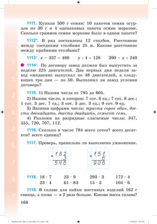 168168
1111. Êóïèëè 500 ã ñåìÿí: 10 ïàêåòîâ ñåìÿí îãóð-
öîâ ïî 30 ã è 4 îäèíàêîâûõ ïàêåòà ñåìÿí ìîðêîâè.
Ñêîëüêî ãðàììîâ ñåìÿí ìîðêîâè áûëî â îäíîì ïàêåòå?
1112*. Â ðÿä ïîñòàâëåíû 12 ñòîëáîâ. Ðàññòîÿíèå
ìåæäó ñîñåäíèìè ñòîëáàìè 25 ì. Êàêîâî ðàññòîÿíèå
ìåæäó êðàéíèìè ñòîëáàìè?
1113. õ – 337 480 õ : 4 128 390 – õ 240
1114. Ïî äîãîâîðó çàâîä äîëæåí áûë âûïóñòèòü çà
íåäåëþ 225 äâèãàòåëåé. Äâà ïåðâûõ äíÿ íåäåëè çà-
âîä åæåäíåâíî âûïóñêàë ïî 48 äâèãàòåëåé, à ñëåäó-
þùèõ òðè äíÿ — ïî 50. Âûïîëíèë ëè çàâîä óñëîâèÿ
äîãîâîðà?
1115. 1) Íàçîâè ÷èñëà îò 795 äî 805.
2) Íàçîâè ÷èñëî, â êîòîðîì: 7 ñîò. 8 åä.; 7 ñîò. 8 äåñ.;
1 ñîò. 3 äåñ. 7 åä.; 3 ñîò. 3 äåñ. 3 åä.; 9 ñîò. 9 åä.
3) Çàïèøè öèôðàìè ÷èñëà: òðèñòà ñîðîê îäèí, äâå-
ñòè äâåíàäöàòü, äâåñòè äâàäöàòü, ñåìüñîò ñåìü.
4) Ðàçëîæè íà ðàçðÿäíûå ñëàãàåìûå ÷èñëà: 347,
555, 720, 707, 112.
1116. Ñêîëüêî â ÷èñëå 784 âñåãî ñîòåí? âñåãî äåñÿò-
êîâ? âñåãî åäèíèö?
1117. Ïðîâåðü, ïðàâèëüíî ëè âûïîëíåíî óìíîæåíèå.
1118. 18 · 7 23 · 9 293 · 3 172 · 4
23 · 4 61 · 83 15 · 3 104 · 6
1119. Â ñïëàâå äëÿ ïàéêè æåñòÿíûõ èçäåëèé 162 ã
ñâèíöà, à îëîâà — â 2 ðàçà áîëüøå. Êàêîâà ìàññà ñïëàâà?
Bogdanovych_Mat_P_3rus_(089-13)_v.indd 168 13.08.2014 10:33:03
 