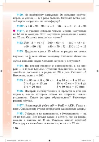 170170
1129. Íà ïëàòôîðìó íàãðóçèëè 26 áîëüøèõ êîíòåé-
íåðîâ, à ìàëûõ — â 2 ðàçà áîëüøå. Ñêîëüêî âñåãî êîí-
òåéíåðîâ íàãðóçèëè íà ïëàòôîðìó?
1130. õ : 3 96 96 : õ 6 96 – õ 6 õ · 4 96
1131. Ñ ó÷àñòêà ñîáðàëè ÷åòûðå ìåøêà êàðòîôåëÿ
ïî 50 êã â êàæäîì. Ýòîò êàðòîôåëü ðàçëîæèëè â ñåòêè
ïî 20 êã. Ñêîëüêî íàïîëíèëè ñåòîê?
1132. 200 · 3 + 40 · 3 300 – 60 · 4 550 + 48 · 5
400 : (60 : 3) 480 : (70 : 7) 230 : 10 + 13
1133. Äåäóøêà êóïèë 15 ÿáëîê è ðàçäàë èõ ñâîèì
âíóêàì, ïî âñåõ ÿáëîê êàæäîìó. Ñêîëüêî ÿáëîê ïî-
ëó÷èë êàæäûé âíóê? Ñêîëüêî âíóêîâ ó äåäóøêè?
1134. Íà ïåðâîé ñòîÿíêå à àâòîìîáèëåé, à íà âòî-
ðîé — â 2 ðàçà áîëüøå. Ñòîÿíêè îáúåäèíèëè, à âñå àâ-
òîìîáèëè ïîñòàâèëè â ðÿäû, ïî 20 â ðÿä. Ñêîëüêî...?
Âû÷èñëè, åñëè à 200.
1135. 2 ö 30 êã + 3 ö 50 êã 4 ö 10 êã – 1 ö 20 êã
5 ì 6 äì + 15 äì 15 ì 40 ñì – 3 ì 4 äì
1 ÷ – 20 ìèí 3 ÷ 40 ìèí + 50 ìèí
1136. Ïîñòðîé øåñòèóãîëüíèê è ïðîâåäè â í ì äâà
îòðåçêà, êîíöû êîòîðûõ ëåæàò íà ñòîðîíàõ øåñòè-
óãîëüíèêà. Êàêèå ôèãóðû îáðàçîâàëèñü? Ðàññìîòðè
ðàçíûå ñëó÷àè.
1137*. Ðàñøèôðóé ðåáóñ ÀÐ + ÐÀÊ ÀÊÐ. Óêàçà-
íèå. Îäèíàêîâûå áóêâû îáîçíà÷àþò îäèíàêîâûå öèôðû.
1138. Ñîáðàëè à êã øèïîâíèêà, à áîÿðûøíèêà — íà
10 êã áîëüøå. Âñå ÿãîäû ñäàëè â àïòåêó, ãäå èõ ðàñôà-
ñîâàëè â ïàêåòû ïî 2 êã. Ñêîëüêî âûøëî ïàêåòîâ?
Ðåøè äâóìÿ ñïîñîáàìè è âû÷èñëè, åñëè à 20 êã.
Bogdanovych_Mat_P_3rus_(089-13)_v.indd 170 13.08.2014 10:33:03
 