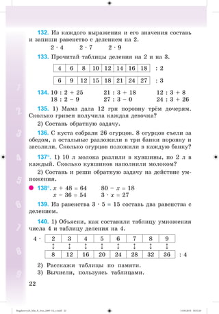 2222
132. Èç êàæäîãî âûðàæåíèÿ è åãî çíà÷åíèÿ ñîñòàâü
è çàïèøè ðàâåíñòâî ñ äåëåíèåì íà 2.
2 · 4 2 · 7 2 · 9
133. Ïðî÷èòàé òàáëèöû äåëåíèÿ íà 2 è íà 3.
4 6 8 10 12 14 16 18 : 2
6 9 12 15 18 21 24 27 : 3
134. 10 : 2 + 25 21 : 3 + 18 12 : 3 + 8
18 : 2 – 9 27 : 3 – 0 24 : 3 + 26
135. 1) Ìàìà äàëà 12 ãðí ïîðîâíó òð ì äî÷åðÿì.
Ñêîëüêî ãðèâåí ïîëó÷èëà êàæäàÿ äåâî÷êà?
2) Ñîñòàâü îáðàòíóþ çàäà÷ó.
136. Ñ êóñòà ñîáðàëè 26 îãóðöîâ. 8 îãóðöîâ ñúåëè çà
îáåäîì, à îñòàëüíûå ðàçëîæèëè â òðè áàíêè ïîðîâíó è
çàñîëèëè. Ñêîëüêî îãóðöîâ ïîëîæèëè â êàæäóþ áàíêó?
137. 1) 10 ë ìîëîêà ðàçëèëè â êóâøèíû, ïî 2 ë â
êàæäûé. Ñêîëüêî êóâøèíîâ íàïîëíèëè ìîëîêîì?
2) Ñîñòàâü è ðåøè îáðàòíóþ çàäà÷ó íà äåéñòâèå óì-
íîæåíèÿ.
138. õ + 48 64 80 – õ 18
õ – 36 54 3 · õ 27
139. Èç ðàâåíñòâà 3 · 5 15 ñîñòàâü äâà ðàâåíñòâà ñ
äåëåíèåì.
140. 1) Îáúÿñíè, êàê ñîñòàâèëè òàáëèöó óìíîæåíèÿ
÷èñëà 4 è òàáëèöó äåëåíèÿ íà 4.
4 · 2 3 4 5 6 7 8 9
8 12 16 20 24 28 32 36 : 4
2) Ðàññêàæè òàáëèöû ïî ïàìÿòè.
3) Âû÷èñëè, ïîëüçóÿñü òàáëèöàìè.
Bogdanovych_Mat_P_3rus_(089-13)_v.indd 22 13.08.2014 10:32:43
 