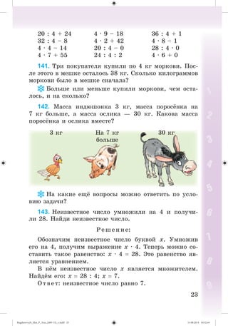 2323
20 : 4 + 24 4 · 9 – 18 36 : 4 + 1
32 : 4 – 8 4 · 2 + 42 4 · 8 – 1
4 · 4 – 14 20 : 4 – 0 28 : 4 · 0
4 · 7 + 55 24 : 4 : 2 4 · 6 + 0
141. Òðè ïîêóïàòåëÿ êóïèëè ïî 4 êã ìîðêîâè. Ïîñ-
ëå ýòîãî â ìåøêå îñòàëîñü 38 êã. Ñêîëüêî êèëîãðàììîâ
ìîðêîâè áûëî â ìåøêå ñíà÷àëà?
Áîëüøå èëè ìåíüøå êóïèëè ìîðêîâè, ÷åì îñòà-
ëîñü, è íà ñêîëüêî?
142. Ìàññà èíäþøîíêà 3 êã, ìàññà ïîðîñ íêà íà
7 êã áîëüøå, à ìàññà îñëèêà — 30 êã. Êàêîâà ìàññà
ïîðîñ íêà è îñëèêà âìåñòå?
3 êã Íà 7 êã
áîëüøå
30 êã
Íà êàêèå åù âîïðîñû ìîæíî îòâåòèòü ïî óñëî-
âèþ çàäà÷è?
143. Íåèçâåñòíîå ÷èñëî óìíîæèëè íà 4 è ïîëó÷è-
ëè 28. Íàéäè íåèçâåñòíîå ÷èñëî.
Ð åø åíèå:
Îáîçíà÷èì íåèçâåñòíîå ÷èñëî áóêâîé õ. Óìíîæèâ
åãî íà 4, ïîëó÷èì âûðàæåíèå õ · 4. Òåïåðü ìîæíî ñî-
ñòàâèòü òàêîå ðàâåíñòâî: õ · 4 28. Ýòî ðàâåíñòâî ÿâ-
ëÿåòñÿ óðàâíåíèåì.
Â í ì íåèçâåñòíîå ÷èñëî õ ÿâëÿåòñÿ ìíîæèòåëåì.
Íàéä ì åãî: õ 28 : 4; õ 7.
Î òâ åò: íåèçâåñòíîå ÷èñëî ðàâíî 7.
Bogdanovych_Mat_P_3rus_(089-13)_v.indd 23 13.08.2014 10:32:44
 