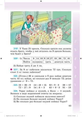 4545
319*. Ó Òàíè 25 îðåõîâ. Ñêîëüêî îðåõîâ îíà äîëæíà
îòäàòü áðàòó, ÷òîáû ó íå îñòàëîñü íà 9 îðåõîâ áîëüøå,
÷åì áóäåò ó áðàòà?
320. 1) ×èñëà 8 14 18 9 18 27 18 36 72 81
Íàéòè ïîëîâèíó òðåòü äåâÿòóþ ÷àñòü
2) Íàéäè òðåòü 2 äì 4 ñì.
321. Çà 9 êã êàáà÷êîâ çàïëàòèëè 72 ãðí. Ñêîëüêî
ñòîÿò 5 êã òàêèõ êàáà÷êîâ?
322. (Óñòíî.) 36 ì óìåíüøè â 9 ðàç; íàéäè äåâÿòóþ
÷àñòü 45 êã; íàéäè, âî ñêîëüêî ðàç 9 ìåíüøå 72; ðåøè
óðàâíåíèå õ · 9 72.
323. 18 + 36 : 9 54 : (6 + 3) 63 : 9 · 3 38 + 57
72 – 27 : 9 54 : 6 + 3 63 + 9 · 3 91 – 19
324. Òàðàñ ïîéìàë à îêóíåé, à Êîëÿ — b îêóíåé.
Çàïèøè â âèäå âûðàæåíèé îòâåòû íà âîïðîñû.
1) Ñêîëüêî îêóíåé ïîéìàëè ìàëü÷èêè âìåñòå?
2) Íà ñêîëüêî áîëüøå îêóíåé ïîéìàë Òàðàñ?
3) Âî ñêîëüêî ðàç áîëüøå îêóíåé ïîéìàë Òàðàñ?
Bogdanovych_Mat_P_3rus_(089-13)_v.indd 45 13.08.2014 10:32:46
 