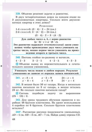 4848
339. Îáúÿñíè ðåøåíèå çàäà÷è è ðàâåíñòâî.
Â äâóõ ÷åòûð õýòàæíûõ äîìàõ íà êàæäîì ýòàæå ïî
3 äâóõêîìíàòíûõ êâàðòèðû. Ñêîëüêî âñåãî äâóõêîì-
íàòíûõ êâàðòèð â ýòèõ äîìàõ?
Ð åøåíèå:
1-é ñïîñîá: (3 · 4) · 2 24 (êâ.)
2-é ñïîñîá: 3 · (4 · 2) 24 (êâ.)
(3 · 4) · 2 3 · (4 · 2)
Äëÿ ëþáûõ ÷èñåë a, b, c âåðíî ðàâåíñòâî
(a · b) · c a · (b · c).
Ýòî ðàâåíñòâî âûðàæàåò ñî÷åòàòåëüíûé çàêîí óìíî-
æåíèÿ: ÷òîáû ïðîèçâåäåíèå äâóõ ÷èñåë óìíîæèòü íà
òðåòüå ÷èñëî, ìîæíî ïåðâîå ÷èñëî óìíîæèòü íà ïðîèç-
âåäåíèå âòîðîãî è òðåòüåãî ÷èñåë.
340. Ïîñòàâü ñêîáêè ïî-ðàçíîìó è âû÷èñëè.
4 · 2 · 3 3 · 2 · 5 4 · 2 · 5 4 · 3 · 3
Îáúÿñíè âûâîä èç ïåðåìåñòèòåëüíîãî è ñî÷åòà-
òåëüíîãî çàêîíîâ óìíîæåíèÿ.
Óìíîæàòü ÷èñëà ìîæíî â ëþáîì ïîðÿäêå. Ðåçóëüòàò
óìíîæåíèÿ íå çàâèñèò îò ïîðÿäêà çàïèñè ìíîæèòåëåé.
341. x : 8 4 x · 3 9 24 : x 4
x – 8 4 x + 3 9 24 – x 4
342. Â ìåøêå áûëî 50 êã ñàõàðà. Êîãäà â íåñêîëüêî
ïàêåòîâ íàñûïàëè ïî 3 êã ñàõàðà, â ìåøêå îñòàëîñü
23 êã. Âî ñêîëüêî ïàêåòîâ íàñûïàëè ñàõàð?
Ñîñòàâü ïîäîáíóþ çàäà÷ó ïî âûðàæåíèþ
(25 – 13) : 2.
343. Äëÿ óðîêà òðóäîâîãî îáó÷åíèÿ ïðèíåñëè â êî-
ðîáêàõ 48 áðóñêîâ ïëàñòèëèíà. Íà óðîêå èñïîëüçîâàëè
4 êîðîáêè ïî 6 áðóñêîâ. Ñêîëüêî áðóñêîâ ïëàñòèëèíà
îñòàëîñü?
344*. Ðàññìîòðè ðèñóíîê (îêðóæíîñòè óìåíüøåíû).
AD 5 ñì. OB 3 ñì. AO 7 ñì. Íàéäè äëèíó îòðåçêà ÑD.
Bogdanovych_Mat_P_3rus_(089-13)_v.indd 48 13.08.2014 10:32:47
 