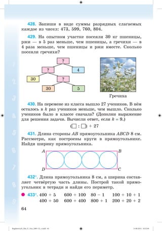 6464
428. Çàïèøè â âèäå ñóììû ðàçðÿäíûõ ñëàãàåìûõ
êàæäîå èç ÷èñåë: 473, 599, 760, 804.
429. Íà îïûòíîì ó÷àñòêå ïîñåÿëè 30 êã ïøåíèöû,
ðæè — â 5 ðàç ìåíüøå, ÷åì ïøåíèöû, à ãðå÷èõè — â
4 ðàçà ìåíüøå, ÷åì ïøåíèöû è ðæè âìåñòå. Ñêîëüêî
ïîñåÿëè ãðå÷èõè?
Ãðå÷èõà
30 5
?30
4?
?
430. Íà ïåðåìåíå èç êëàññà âûøëî 27 ó÷åíèêîâ. Â í ì
îñòàëîñü â k ðàç ó÷åíèêîâ ìåíüøå, ÷åì âûøëî. Ñêîëüêî
ó÷åíèêîâ áûëî â êëàññå ñíà÷àëà? (Äîïîëíè âûðàæåíèå
äëÿ ðåøåíèÿ çàäà÷è. Âû÷èñëè îòâåò, åñëè k 9.)
( : ) + 27
431. Äëèíà ñòîðîíû ÀÂ ïðÿìîóãîëüíèêà ÀÂÑD 8 ñì.
Ðàññìîòðè, êàê ïîñòðîåíû êðóãè â ïðÿìîóãîëüíèêå.
Íàéäè øèðèíó ïðÿìîóãîëüíèêà.
432. Äëèíà ïðÿìîóãîëüíèêà 8 ñì, à øèðèíà ñîñòàâ-
ëÿåò ÷åòâ ðòóþ ÷àñòü äëèíû. Ïîñòðîé òàêîé ïðÿìî-
óãîëüíèê â òåòðàäè è íàéäè åãî ïåðèìåòð.
433. 400 + 5 600 + 100 80 – 1 100 + 10 + 1
400 + 50 600 + 400 800 + 1 200 + 20 + 2
Bogdanovych_Mat_P_3rus_(089-13)_v.indd 64 13.08.2014 10:32:49
 