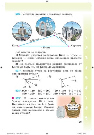 7979
506. Ðàññìîòðè ðèñóíîê è ÷èñëîâûå äàííûå.
Äàé îòâåòû íà âîïðîñû.
1) Ñàìîë ò ïðîëåòåë ìàðøðóòîì Êèåâ — Ñóìû —
Õàðüêîâ — Êèåâ. Ñêîëüêî âñåãî êèëîìåòðîâ ïðîëåòåë
ñàìîë ò?
2) Íà ñêîëüêî êèëîìåòðîâ ìåíüøå ðàññòîÿíèå îò
Êèåâà äî Ñóì, ÷åì îò Êèåâà äî Õàðüêîâà?
507*. Ñêîëüêî óãëîâ íà ðèñóíêàõ? Åñòü ëè ñðåäè
íèõ ïðÿìûå; òóïûå?
1) 2)
A O
B A
C B
D
K CM D
508. 990 – 140 350 – 200 720 + 140 340 + 340
570 – 220 350 – 150 330 + 660 680 + 210
509. Â øåñòè îäèíàêîâûõ
áàíêàõ âìåùàåòñÿ 18 ë ñîêà.
Âìåñòèìîñòü ñóëåè íà 5 ë áîëü-
øå âìåñòèìîñòè áàíêè. Ñêîëüêî
ëèòðîâ ñîêà âìåùàåòñÿ â âîñüìè
òàêèõ ñóëåÿõ? ?
Íà 5 ë
áіëüøà
Íà 5 ë
áîëüøå
Bogdanovych_Mat_P_3rus_(089-13)_v.indd 79 13.08.2014 10:32:51
 