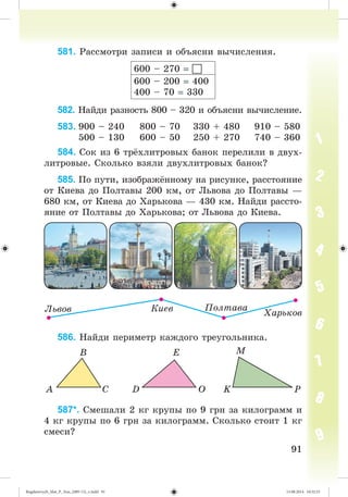 9191
581. Ðàññìîòðè çàïèñè è îáúÿñíè âû÷èñëåíèÿ.
600 – 270 
600 – 200 400
400 – 70 330
582. Íàéäè ðàçíîñòü 800 – 320 è îáúÿñíè âû÷èñëåíèå.
583. 900 – 240 800 – 70 330 + 480 910 – 580
500 – 130 600 – 50 250 + 270 740 – 360
584. Ñîê èç 6 òð õëèòðîâûõ áàíîê ïåðåëèëè â äâóõ-
ëèòðîâûå. Ñêîëüêî âçÿëè äâóõëèòðîâûõ áàíîê?
585. Ïî ïóòè, èçîáðàæ ííîìó íà ðèñóíêå, ðàññòîÿíèå
îò Êèåâà äî Ïîëòàâû 200 êì, îò Ëüâîâà äî Ïîëòàâû —
680 êì, îò Êèåâà äî Õàðüêîâà — 430 êì. Íàéäè ðàññòî-
ÿíèå îò Ïîëòàâû äî Õàðüêîâà; îò Ëüâîâà äî Êèåâà.
586. Íàéäè ïåðèìåòð êàæäîãî òðåóãîëüíèêà.
587*. Ñìåøàëè 2 êã êðóïû ïî 9 ãðí çà êèëîãðàìì è
4 êã êðóïû ïî 6 ãðí çà êèëîãðàìì. Ñêîëüêî ñòîèò 1 êã
ñìåñè?
Bogdanovych_Mat_P_3rus_(089-13)_v.indd 91 13.08.2014 10:32:53
 