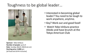 Toughness to be global leader…
• Interested in becoming global
leader? You need to be tough to
work anywhere, anytime.
• Key? Work out and good food!
• Watch Yoko Ishikura practice
Aikido and have brunch at the
Tokyo American Club
Sponsor: Yoko Ishikura
Number of people: up to 4
Date: Sunday, March 20(10 am on)
Starting price: 3,000 yen
(all food and drink inclusive)
 
