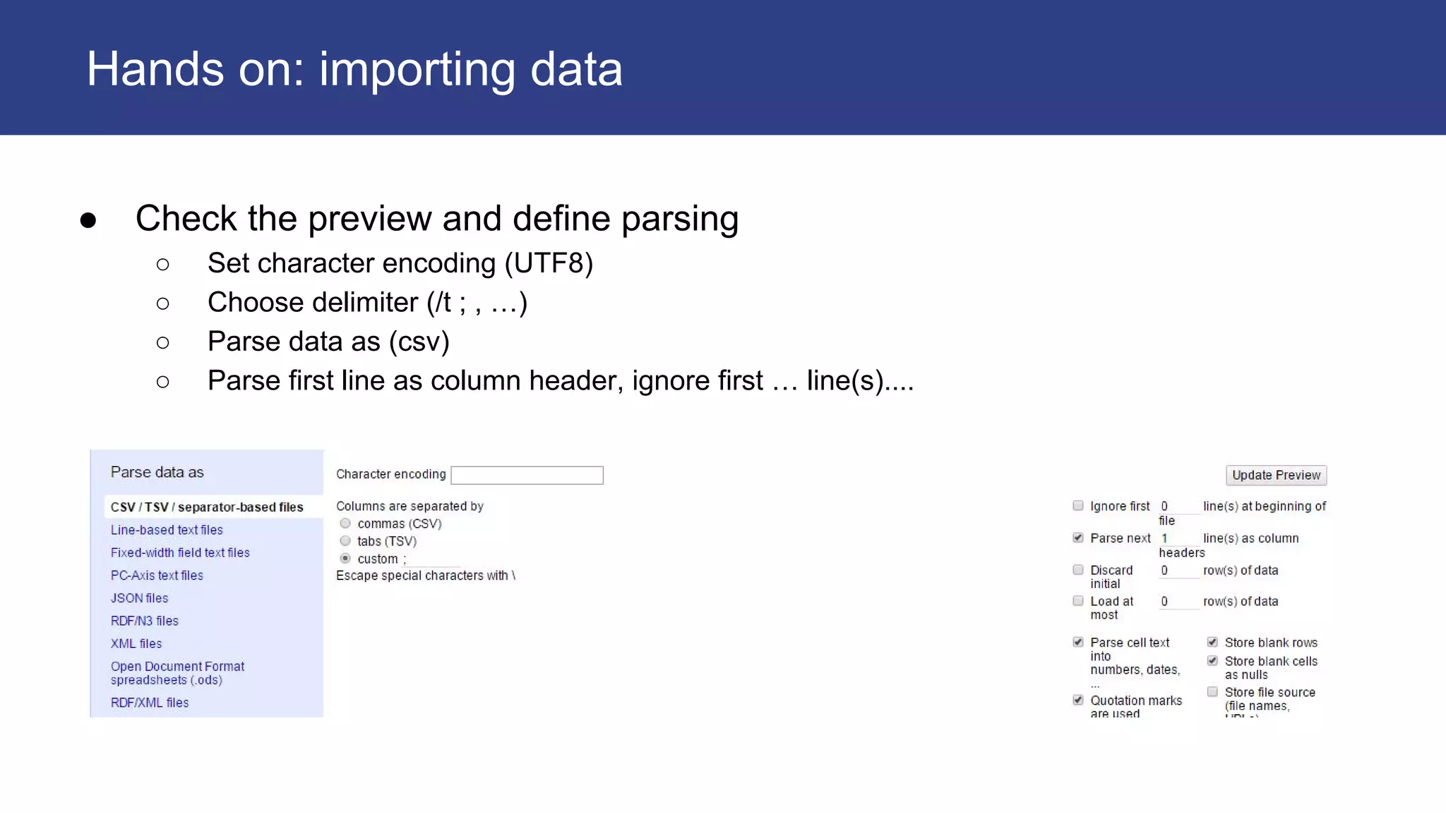 ● Check the preview and define parsing
○ Set character encoding (UTF8)
○ Choose delimiter (/t ; , …)
○ Parse data as (csv)
○ Parse first line as column header, ignore first … line(s)....
Hands on: importing data
 