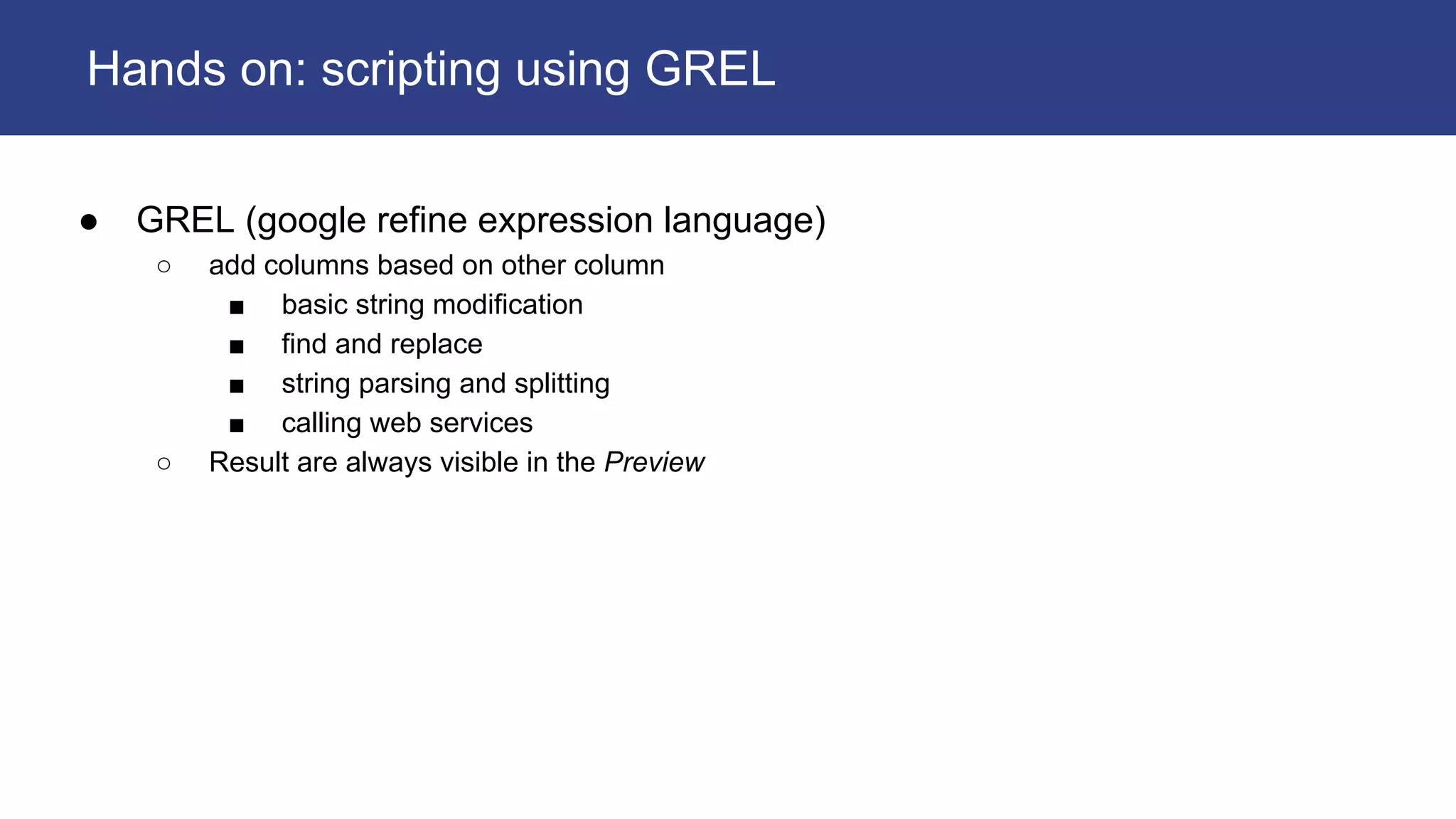● GREL (google refine expression language)
○ add columns based on other column
■ basic string modification
■ find and replace
■ string parsing and splitting
■ calling web services
○ Result are always visible in the Preview
Hands on: scripting using GREL
 