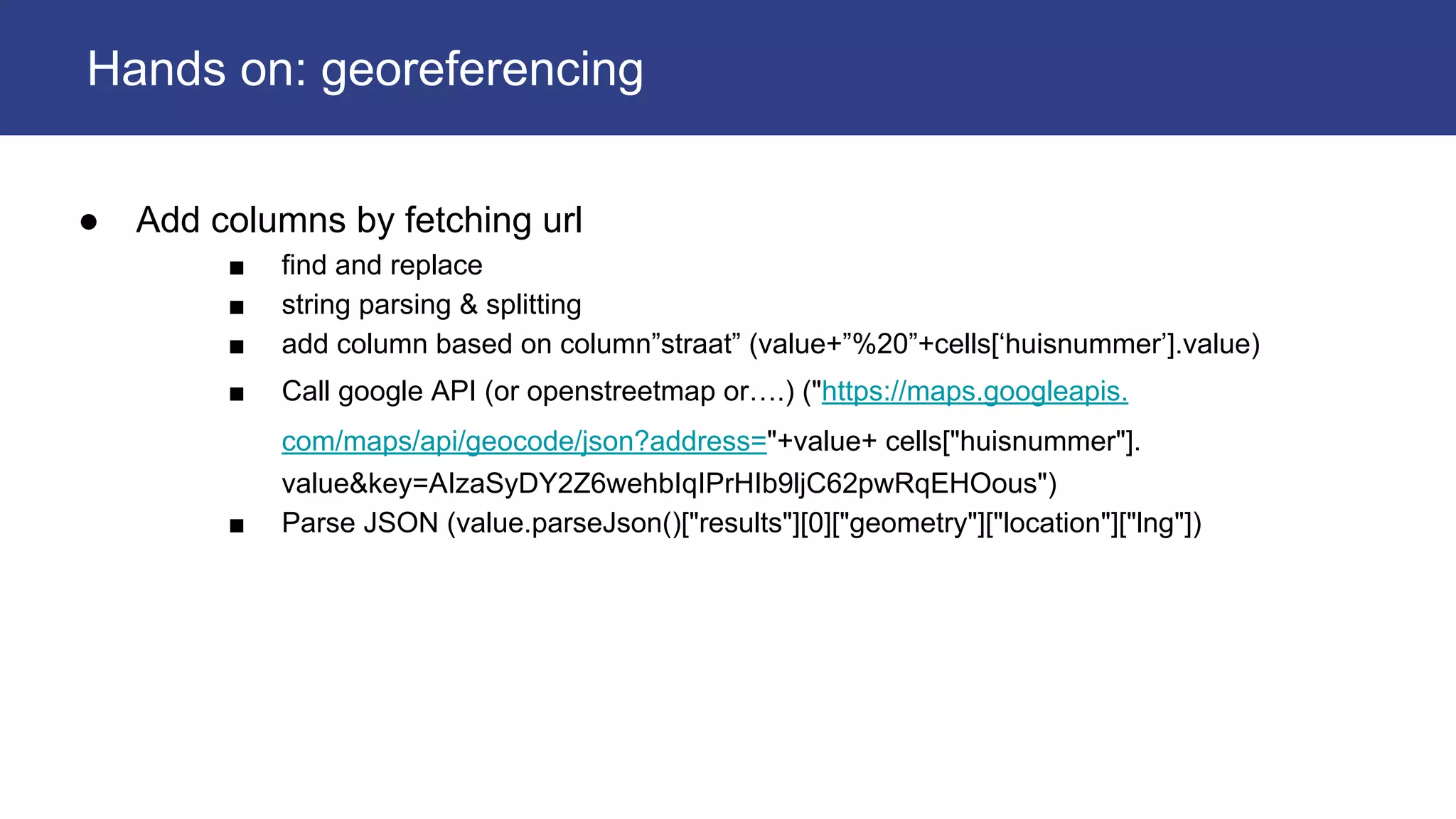 ● Add columns by fetching url
■ find and replace
■ string parsing & splitting
■ add column based on column”straat” (value+”%20”+cells[‘huisnummer’].value)
■ Call google API (or openstreetmap or….) ("https://maps.googleapis.
com/maps/api/geocode/json?address="+value+ cells["huisnummer"].
value&key=AIzaSyDY2Z6wehbIqIPrHIb9ljC62pwRqEHOous")
■ Parse JSON (value.parseJson()["results"][0]["geometry"]["location"]["lng"])
Hands on: georeferencing
 