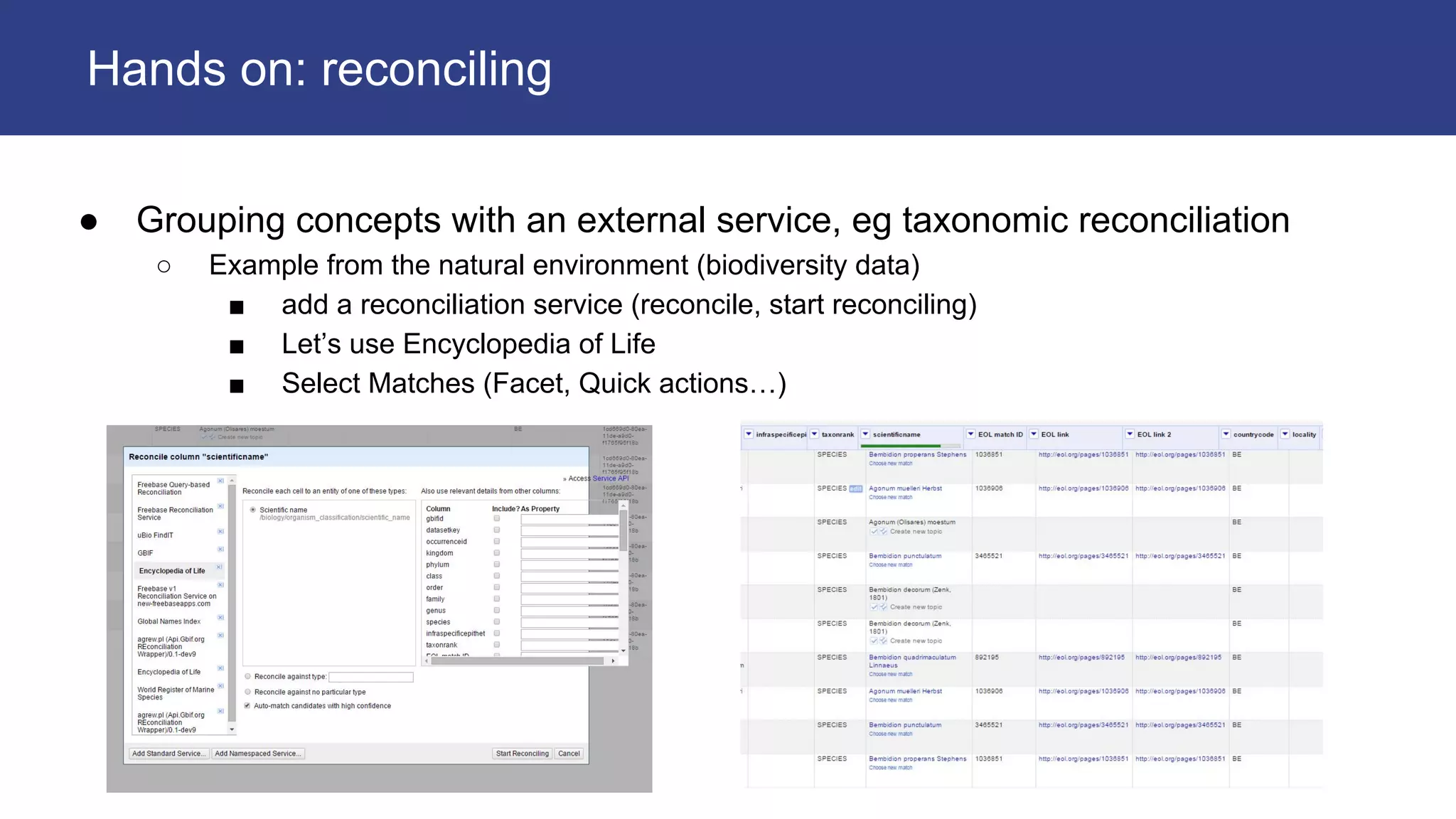 ● Grouping concepts with an external service, eg taxonomic reconciliation
○ Example from the natural environment (biodiversity data)
■ add a reconciliation service (reconcile, start reconciling)
■ Let’s use Encyclopedia of Life
■ Select Matches (Facet, Quick actions…)
Hands on: reconciling
 