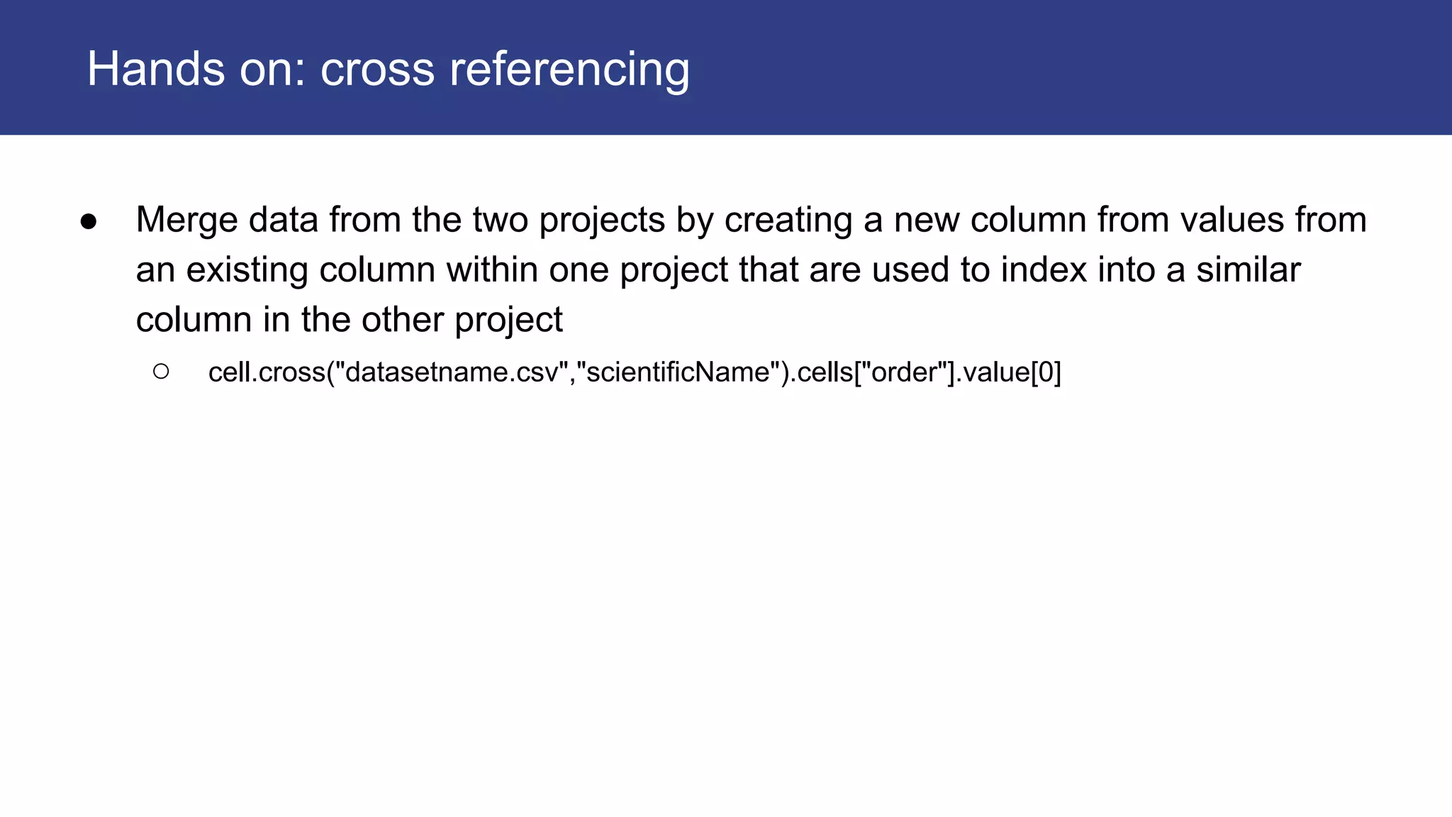 ● Merge data from the two projects by creating a new column from values from
an existing column within one project that are used to index into a similar
column in the other project
○ cell.cross("datasetname.csv","scientificName").cells["order"].value[0]
Hands on: cross referencing
 