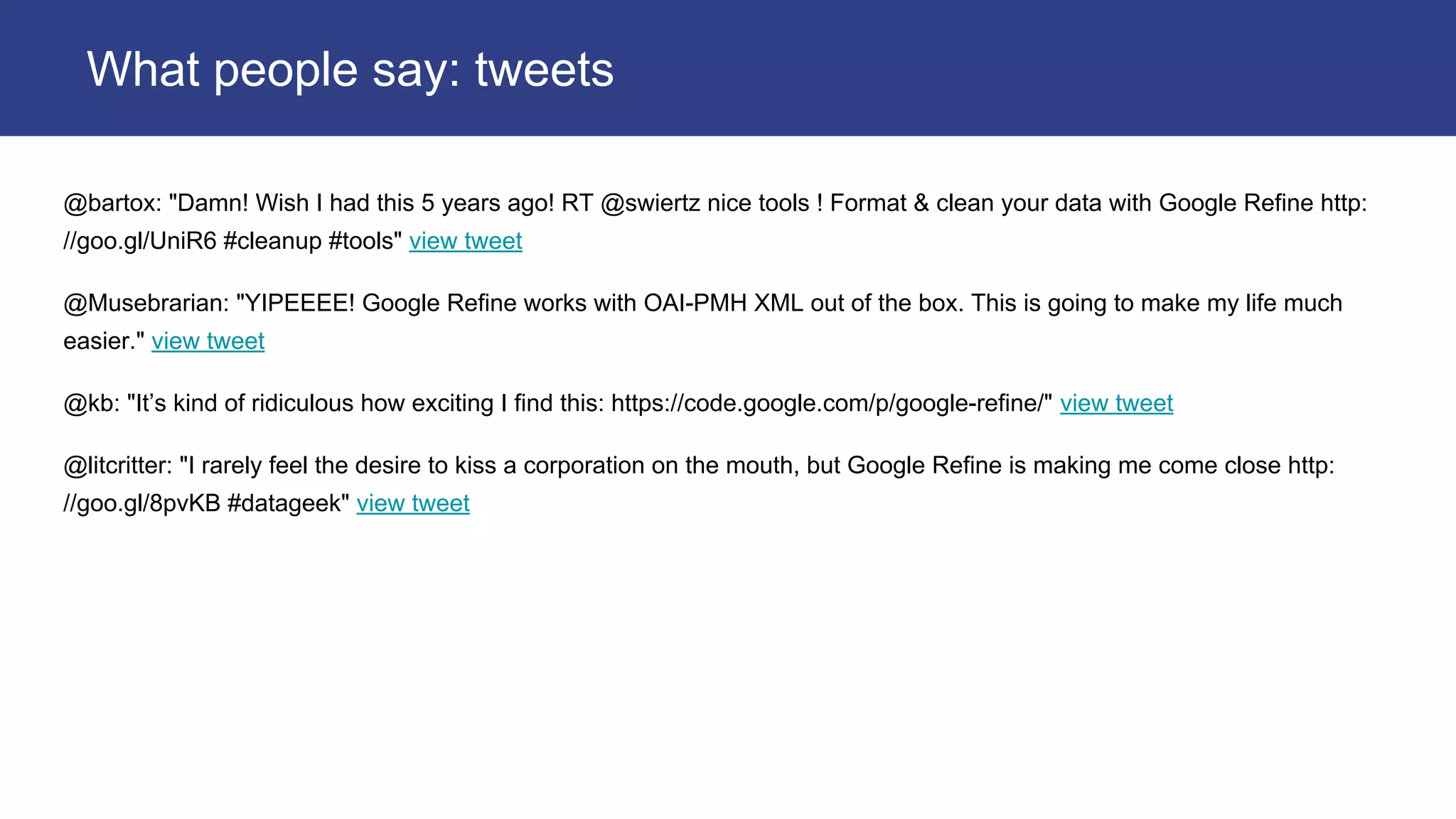 What people say: tweets
@bartox: "Damn! Wish I had this 5 years ago! RT @swiertz nice tools ! Format & clean your data with Google Refine http:
//goo.gl/UniR6 #cleanup #tools" view tweet
@Musebrarian: "YIPEEEE! Google Refine works with OAI-PMH XML out of the box. This is going to make my life much
easier." view tweet
@kb: "It’s kind of ridiculous how exciting I find this: https://code.google.com/p/google-refine/" view tweet
@litcritter: "I rarely feel the desire to kiss a corporation on the mouth, but Google Refine is making me come close http:
//goo.gl/8pvKB #datageek" view tweet
 