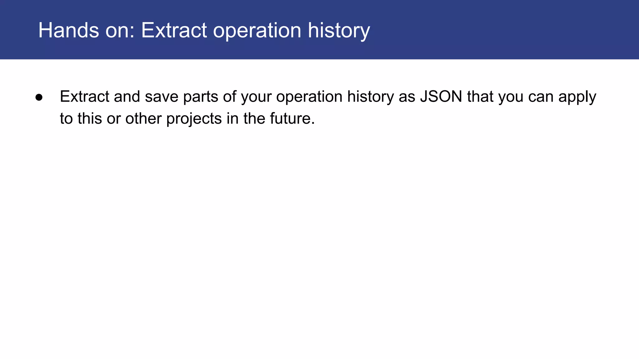 ● Extract and save parts of your operation history as JSON that you can apply
to this or other projects in the future.
Hands on: Extract operation history
 