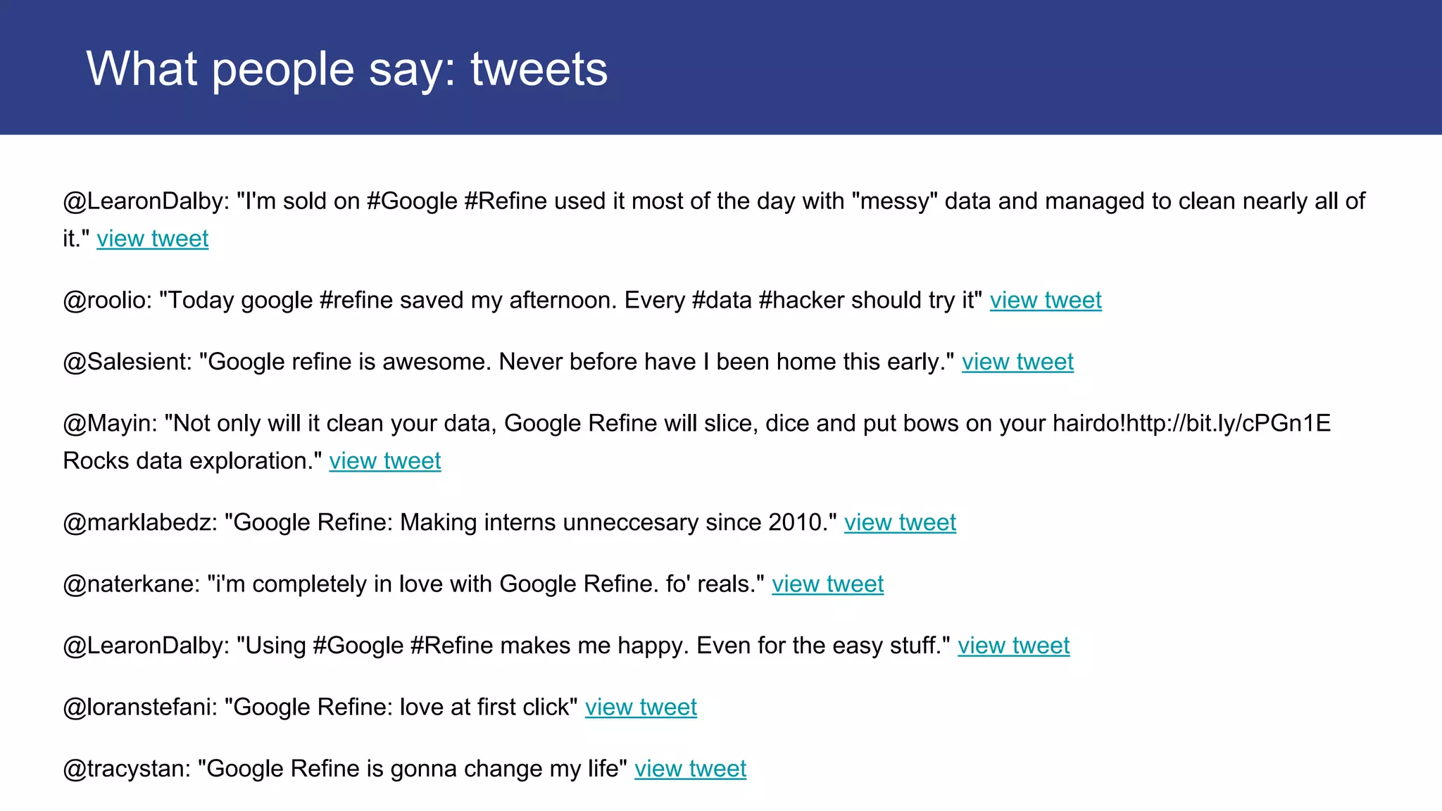 @LearonDalby: "I'm sold on #Google #Refine used it most of the day with "messy" data and managed to clean nearly all of
it." view tweet
@roolio: "Today google #refine saved my afternoon. Every #data #hacker should try it" view tweet
@Salesient: "Google refine is awesome. Never before have I been home this early." view tweet
@Mayin: "Not only will it clean your data, Google Refine will slice, dice and put bows on your hairdo!http://bit.ly/cPGn1E
Rocks data exploration." view tweet
@marklabedz: "Google Refine: Making interns unneccesary since 2010." view tweet
@naterkane: "i'm completely in love with Google Refine. fo' reals." view tweet
@LearonDalby: "Using #Google #Refine makes me happy. Even for the easy stuff." view tweet
@loranstefani: "Google Refine: love at first click" view tweet
@tracystan: "Google Refine is gonna change my life" view tweet
What people say: tweets
 