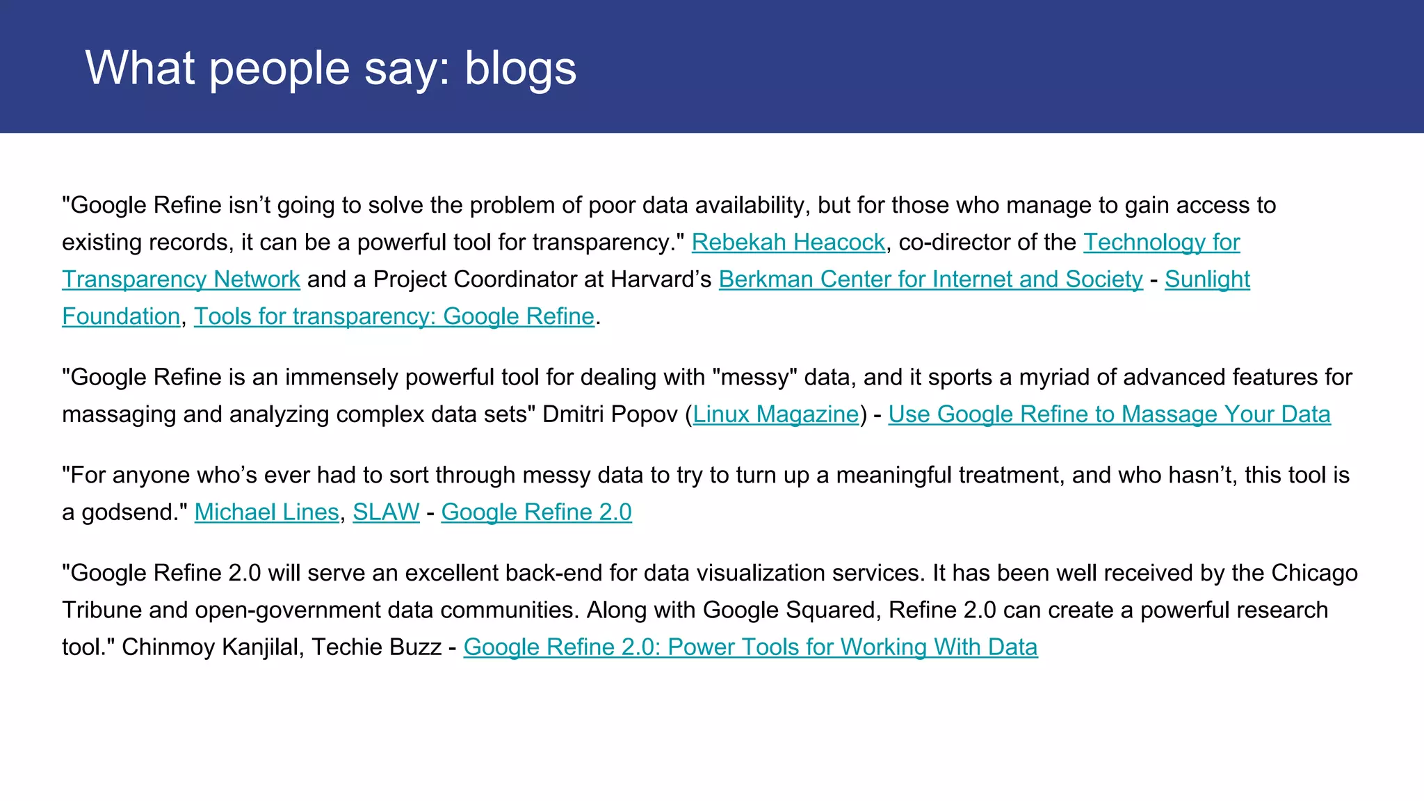 "Google Refine isn’t going to solve the problem of poor data availability, but for those who manage to gain access to
existing records, it can be a powerful tool for transparency." Rebekah Heacock, co-director of the Technology for
Transparency Network and a Project Coordinator at Harvard’s Berkman Center for Internet and Society - Sunlight
Foundation, Tools for transparency: Google Refine.
"Google Refine is an immensely powerful tool for dealing with "messy" data, and it sports a myriad of advanced features for
massaging and analyzing complex data sets" Dmitri Popov (Linux Magazine) - Use Google Refine to Massage Your Data
"For anyone who’s ever had to sort through messy data to try to turn up a meaningful treatment, and who hasn’t, this tool is
a godsend." Michael Lines, SLAW - Google Refine 2.0
"Google Refine 2.0 will serve an excellent back-end for data visualization services. It has been well received by the Chicago
Tribune and open-government data communities. Along with Google Squared, Refine 2.0 can create a powerful research
tool." Chinmoy Kanjilal, Techie Buzz - Google Refine 2.0: Power Tools for Working With Data
What people say: blogs
 