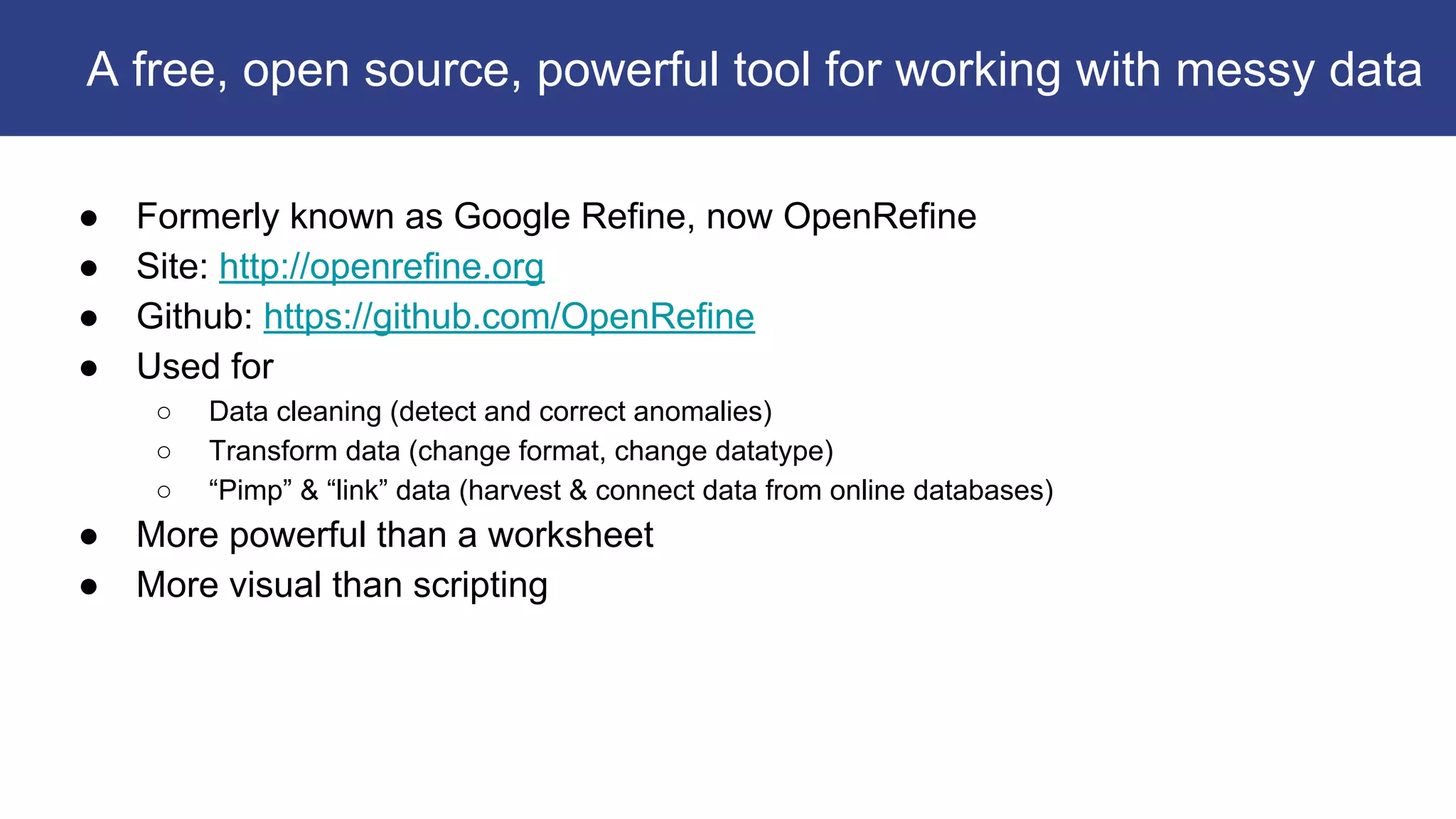 ● Formerly known as Google Refine, now OpenRefine
● Site: http://openrefine.org
● Github: https://github.com/OpenRefine
● Used for
○ Data cleaning (detect and correct anomalies)
○ Transform data (change format, change datatype)
○ “Pimp” & “link” data (harvest & connect data from online databases)
● More powerful than a worksheet
● More visual than scripting
A free, open source, powerful tool for working with messy data
 