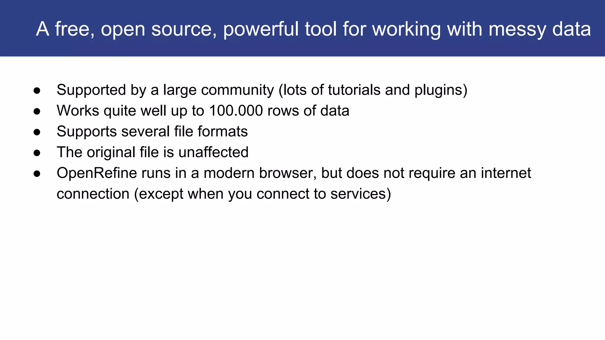 ● Supported by a large community (lots of tutorials and plugins)
● Works quite well up to 100.000 rows of data
● Supports several file formats
● The original file is unaffected
● OpenRefine runs in a modern browser, but does not require an internet
connection (except when you connect to services)
A free, open source, powerful tool for working with messy data
 