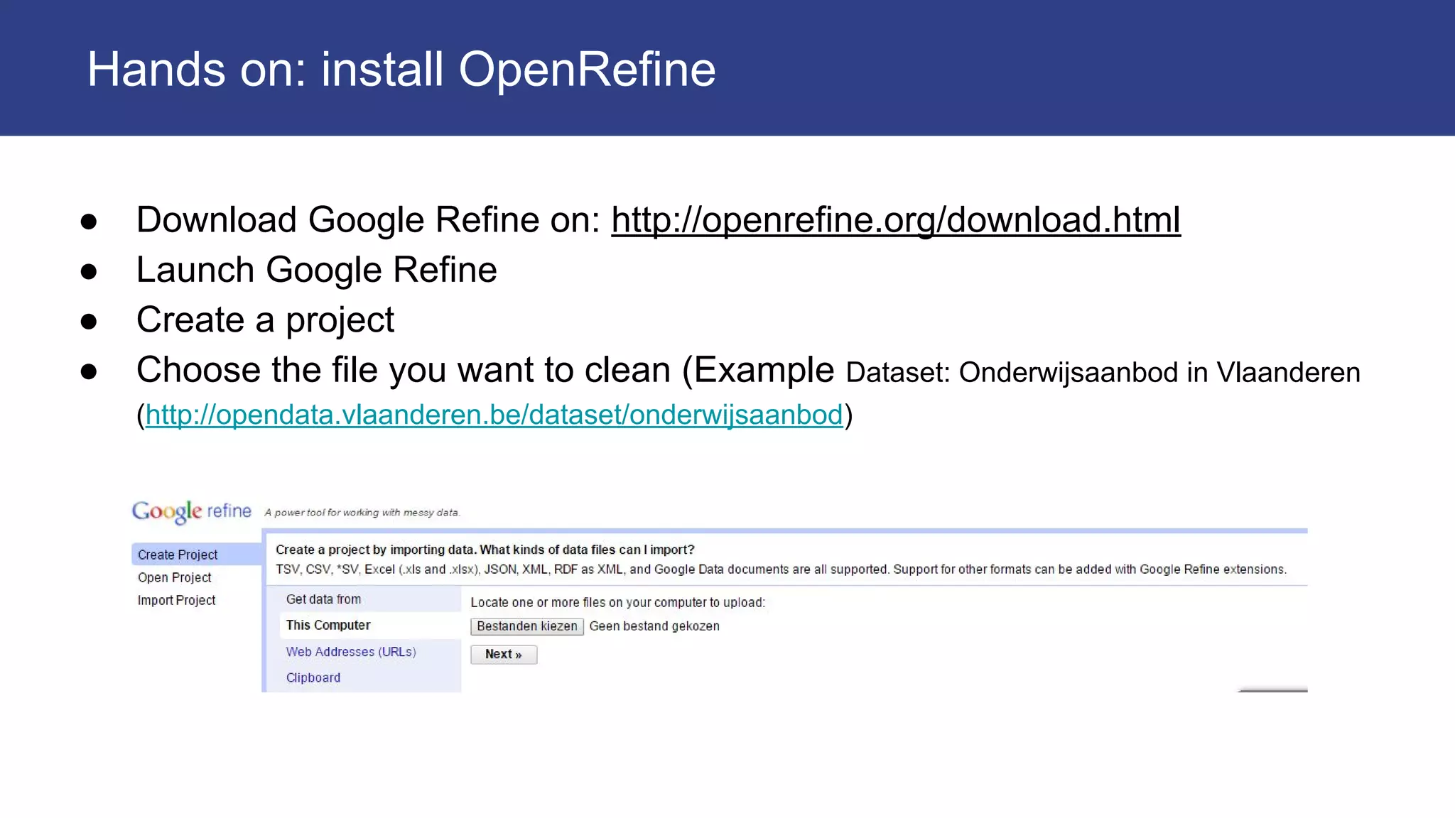 ● Download Google Refine on: http://openrefine.org/download.html
● Launch Google Refine
● Create a project
● Choose the file you want to clean (Example Dataset: Onderwijsaanbod in Vlaanderen
(http://opendata.vlaanderen.be/dataset/onderwijsaanbod)
Hands on: install OpenRefine
 