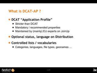 | p. 14
What is DCAT-AP ?
 DCAT “Application Profile”
 Stricter than DCAT
 Mandatory / recommended properties
 Maintained by (mainly) EU experts on JoinUp
 Optional status, language on Distribution
 Controlled lists / vocabularies
 Categories, languages, file types, geonames …
 