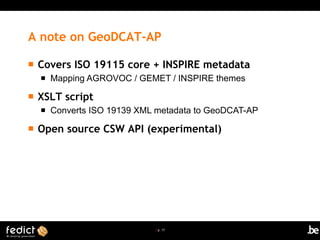 | p. 17
A note on GeoDCAT-AP
 Covers ISO 19115 core + INSPIRE metadata
 Mapping AGROVOC / GEMET / INSPIRE themes
 XSLT script
 Converts ISO 19139 XML metadata to GeoDCAT-AP
 Open source CSW API (experimental)
 