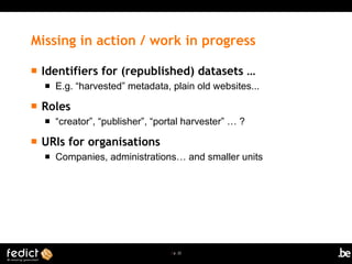| p. 22
Missing in action / work in progress
 Identifiers for (republished) datasets …
 E.g. “harvested” metadata, plain old websites...
 Roles
 “creator”, “publisher”, “portal harvester” … ?
 URIs for organisations
 Companies, administrations… and smaller units
 
