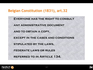 | p. 3
Belgian Constitution (1831), art.32
Everyone has the right to consult
any administrative document
and to obtain a copy,
except in the cases and conditions
stipulated by the laws,
federate laws or rules
referred to in Article 134.
 
